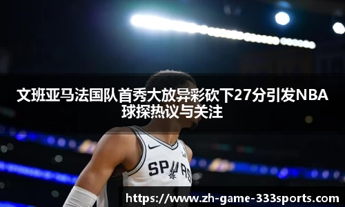 文班亚马法国队首秀大放异彩砍下27分引发NBA球探热议与关注